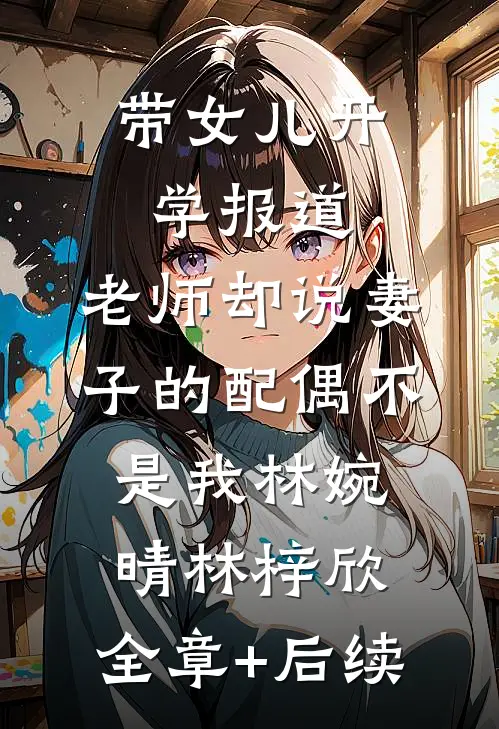 带女儿开学报道，老师却说妻子的配偶不是我林婉晴林梓欣:全章+后续
