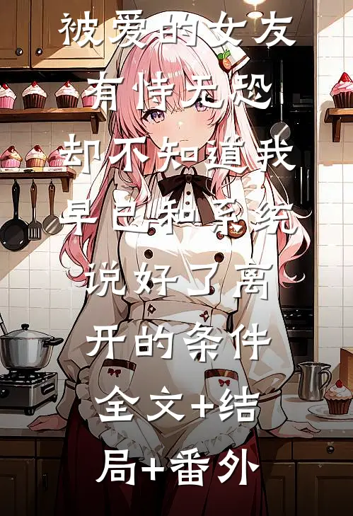 被爱的女友有恃无恐，却不知道我早已和系统说好了离开的条件:全文+结局+番外