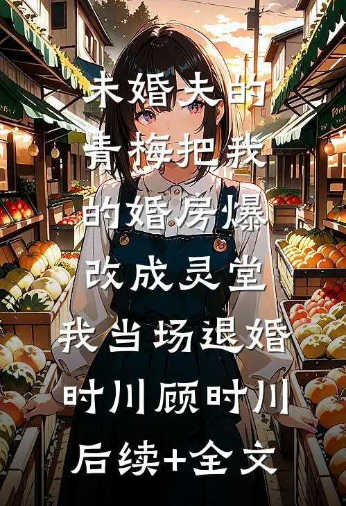 未婚夫的青梅把我的婚房爆改成灵堂，我当场退婚时川顾时川后续+全文