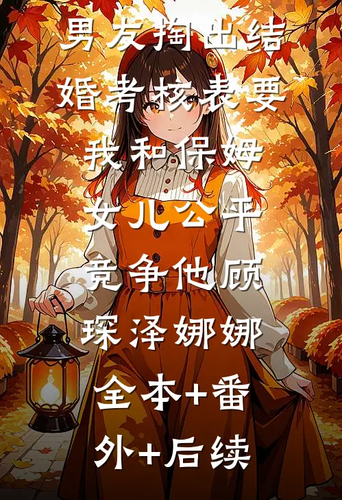婚前，男友掏出结婚考核表要我和保姆女儿公平竞争他顾琛泽娜娜:全本+番外+后续