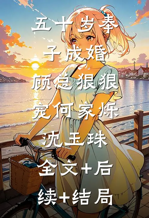 五十岁奉子成婚，顾总狠狠宠何家烁沈玉珠:全文+后续+结局