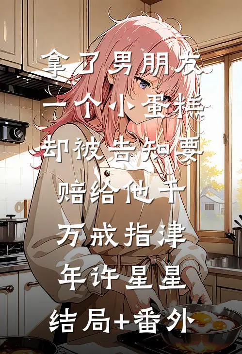 拿了男朋友一个小蛋糕，却被告知要赔给他千万戒指津年许星星:结局+番外