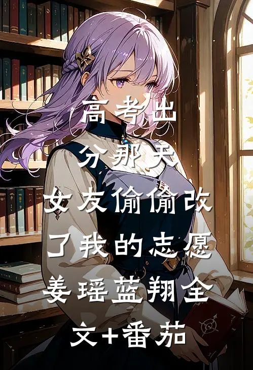高考出分那天，女友偷偷改了我的志愿姜瑶蓝翔全文+番茄