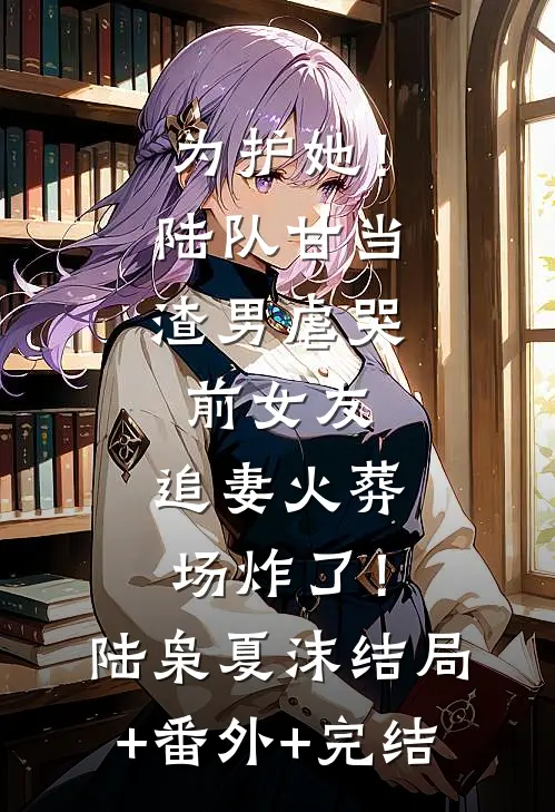 为护她！陆队甘当渣男虐哭前女友，追妻火葬场炸了！陆枭夏沫:结局+番外+完结