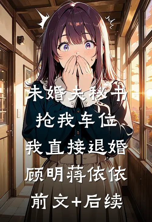 未婚夫秘书抢我车位，我直接退婚顾明蒋依依前文+后续