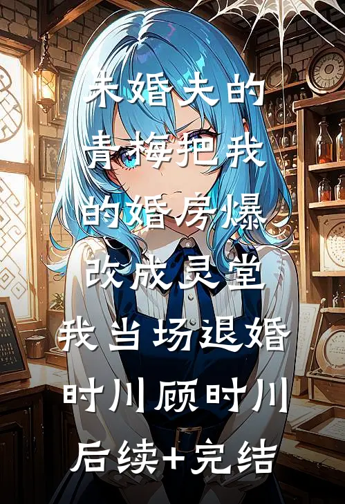 未婚夫的青梅把我的婚房爆改成灵堂，我当场退婚时川顾时川后续+完结