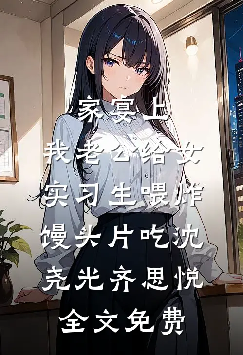 家宴上，我老公给女实习生喂炸馒头片吃沈尧光齐思悦全文免费