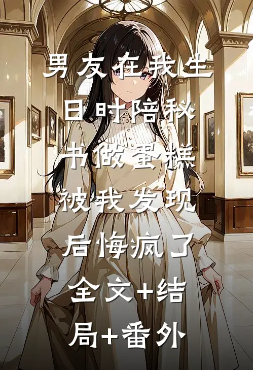 男友在我生日时陪秘书做蛋糕，被我发现后悔疯了:全文+结局+番外