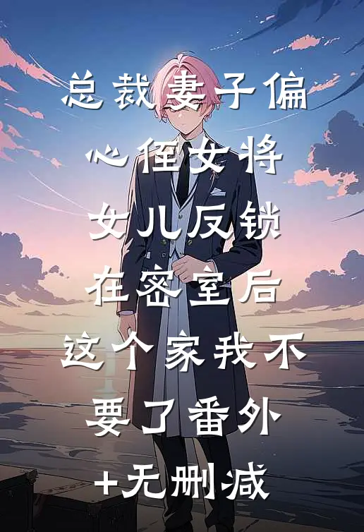 总裁妻子偏心侄女将女儿反锁在密室后，这个家我不要了番外+无删减