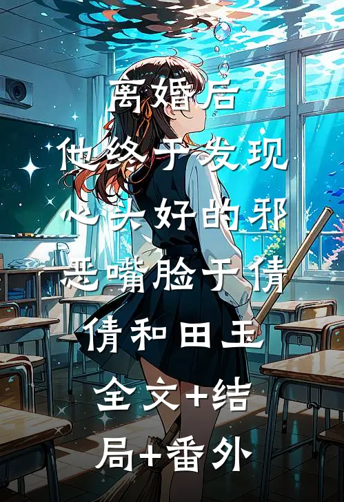 离婚后，他终于发现心头好的邪恶嘴脸于倩倩和田玉:全文+结局+番外