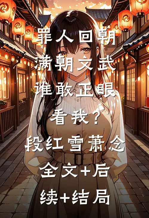 罪人回朝：满朝文武，谁敢正眼看我？段红雪萧念:全文+后续+结局