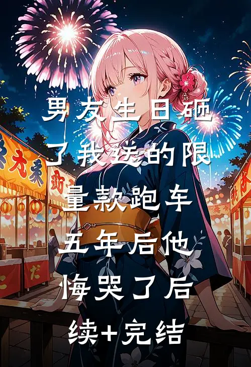 男友生日砸了我送的限量款跑车，五年后他悔哭了后续+完结