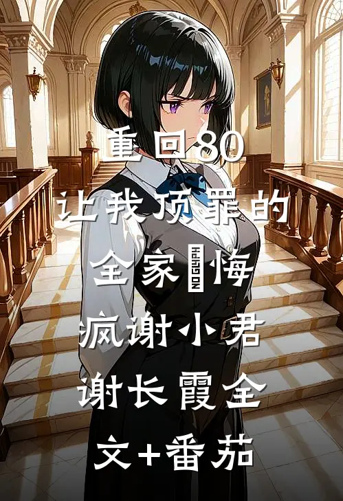 重回80，让我顶罪的全家⼈悔疯谢小君谢长霞全文+番茄