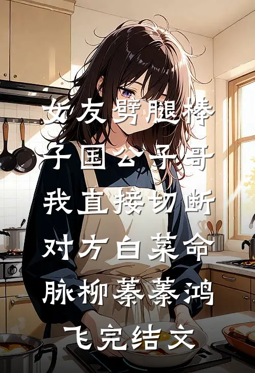 女友劈腿棒子国公子哥，我直接切断对方白菜命脉柳蓁蓁鸿飞完结文