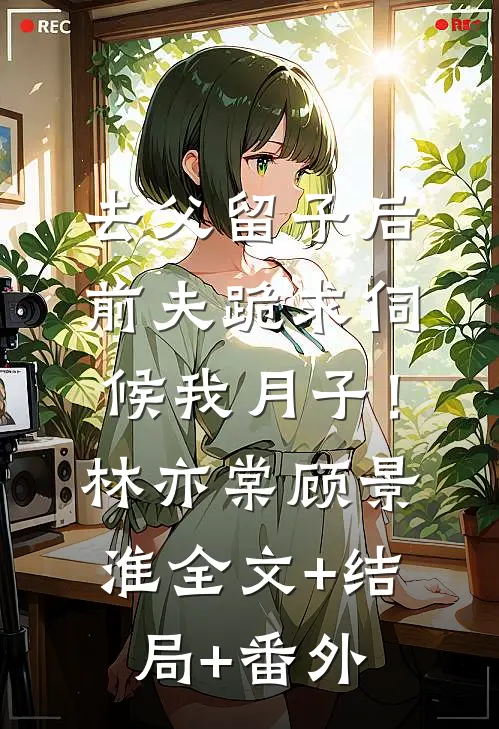 去父留子后，前夫跪求伺候我月子！林亦棠顾景淮全文+结局+番外