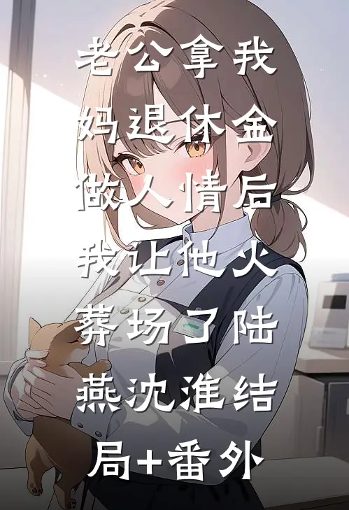 老公拿我妈退休金做人情后，我让他火葬场了陆燕沈淮结局+番外