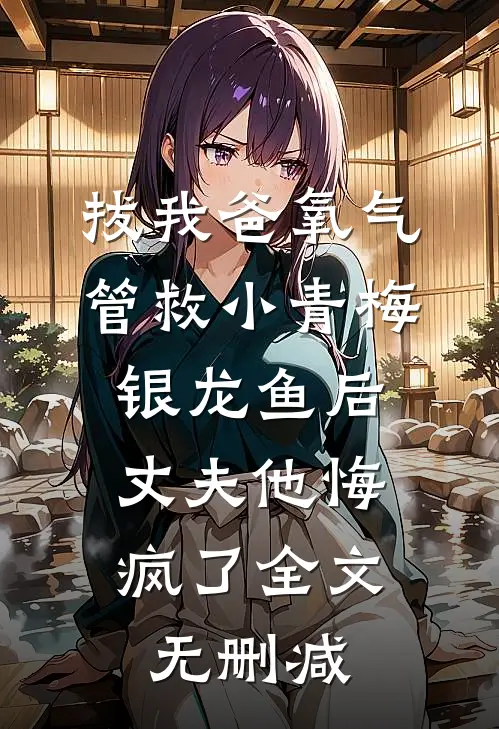拔我爸氧气管救小青梅银龙鱼后，丈夫他悔疯了全文无删减