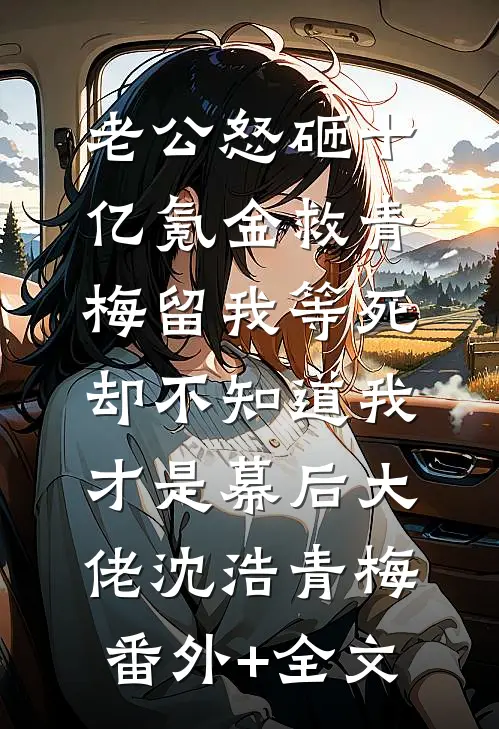 老公怒砸十亿氪金救青梅留我等死，却不知道我才是幕后大佬沈浩青梅:(番外)+(全文)
