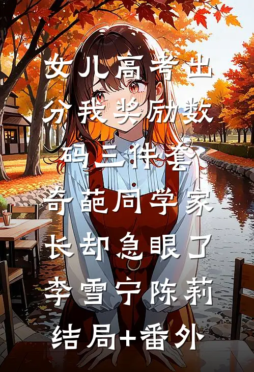 女儿高考出分我奖励数码三件套，奇葩同学家长却急眼了李雪宁陈莉:结局+番外