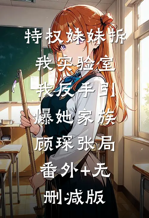 特权妹妹拆我实验室，我反手引爆她家族顾琛张局:番外+无删减版