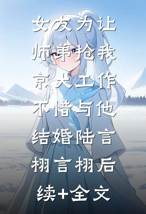 女友为让师弟抢我京大工作，不惜与他结婚陆言栩言栩后续+全文