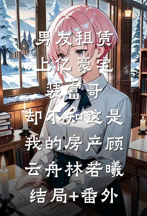 男友租赁上亿豪宅装富哥，却不知这是我的房产顾云舟林若曦结局+番外