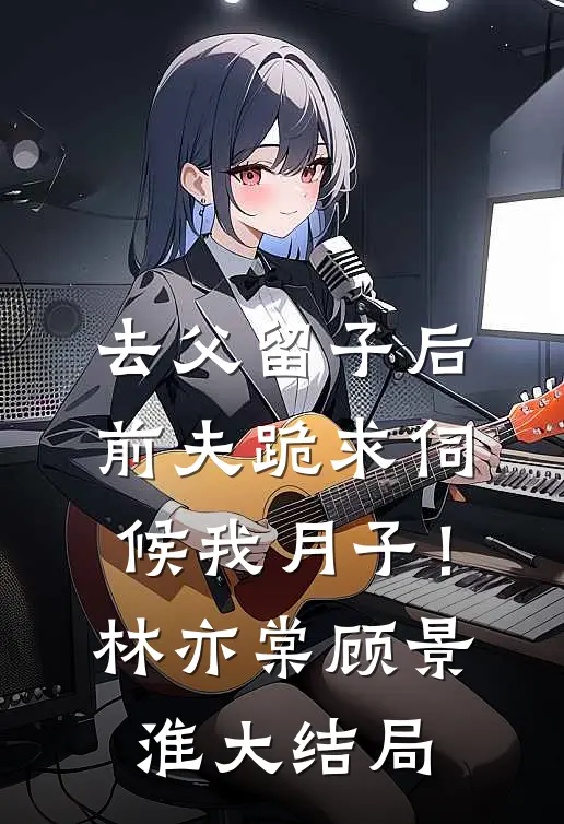 去父留子后，前夫跪求伺候我月子！林亦棠顾景淮大结局
