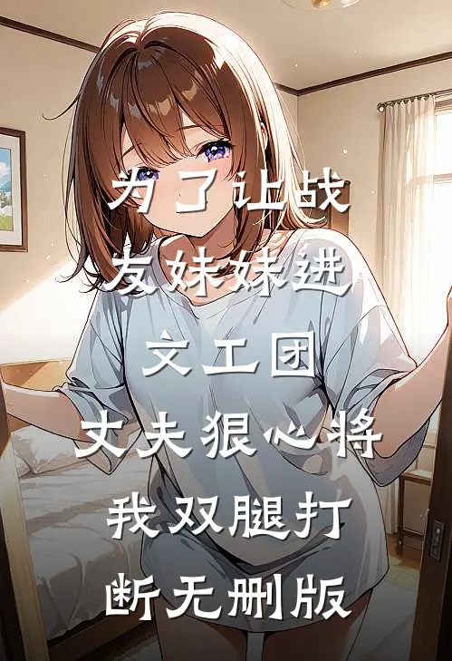 为了让战友妹妹进文工团，丈夫狠心将我双腿打断无删版