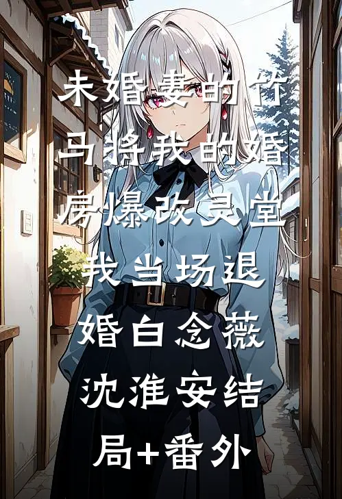 未婚妻的竹马将我的婚房爆改灵堂，我当场退婚白念薇沈淮安结局+番外