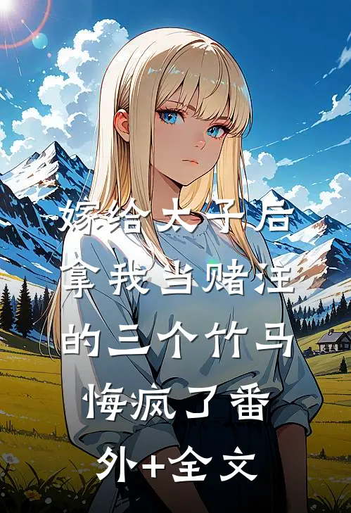 嫁给太子后，拿我当赌注的三个竹马悔疯了(番外)+(全文)