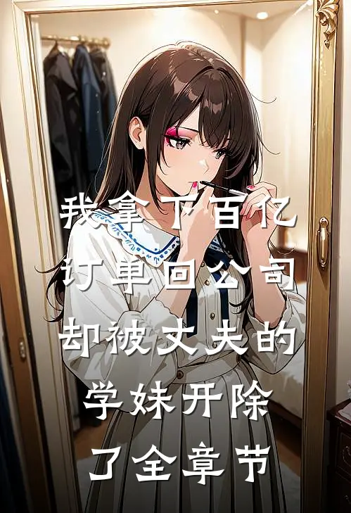 我拿下百亿订单回公司，却被丈夫的学妹开除了全章节